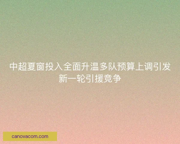 中超夏窗投入全面升温多队预算上调引发新一轮引援竞争