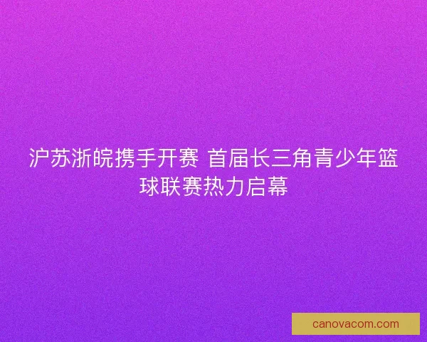 沪苏浙皖携手开赛 首届长三角青少年篮球联赛热力启幕