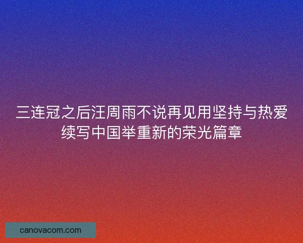 三连冠之后汪周雨不说再见用坚持与热爱续写中国举重新的荣光篇章